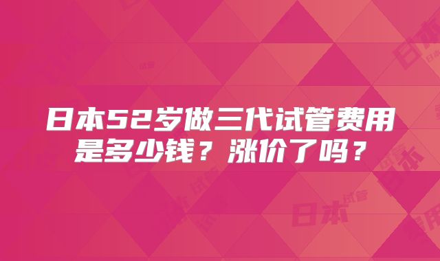 日本52岁做三代试管费用是多少钱?涨价了吗?