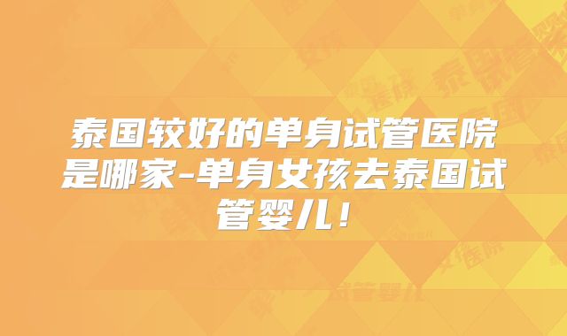 泰国较好的单身试管医院是哪家-单身女孩去泰国试管婴儿！