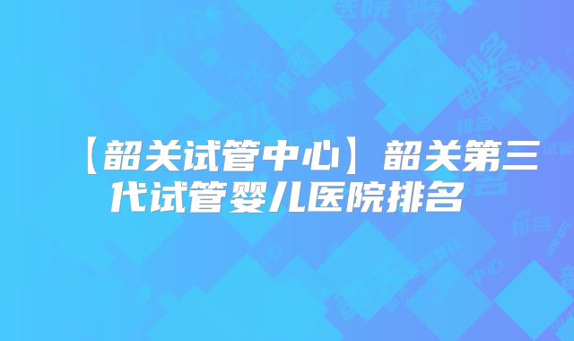 【韶关试管中心】韶关第三代试管婴儿医院排名
