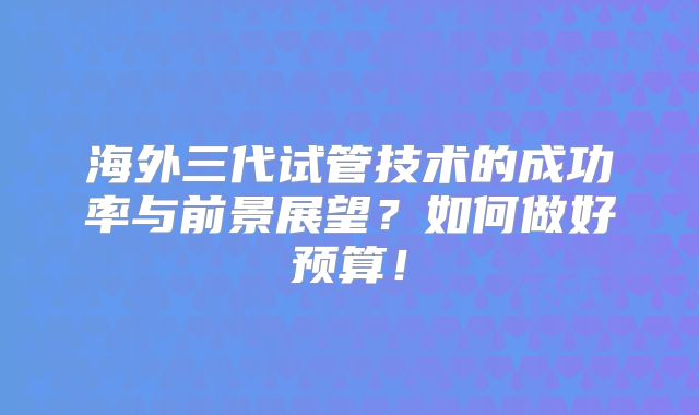 海外三代试管技术的成功率与前景展望?如何做好预算!