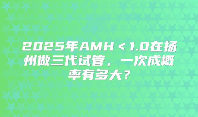 2025年AMH＜1.0在扬州做三代试管，一次成概率有多大？