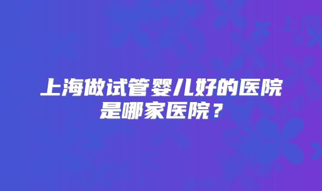 上海做试管婴儿好的医院是哪家医院？