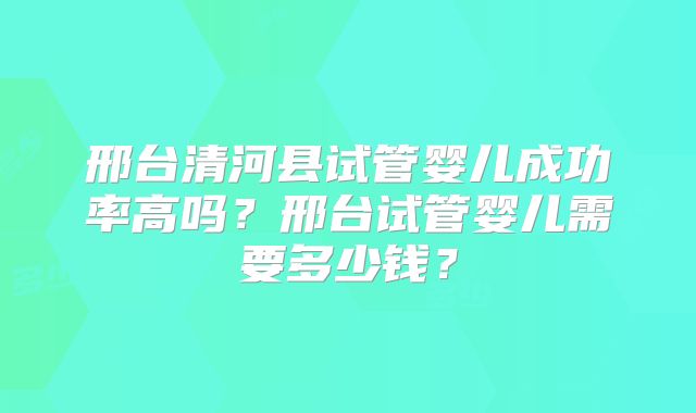邢台清河县试管婴儿成功率高吗？邢台试管婴儿需要多少钱？