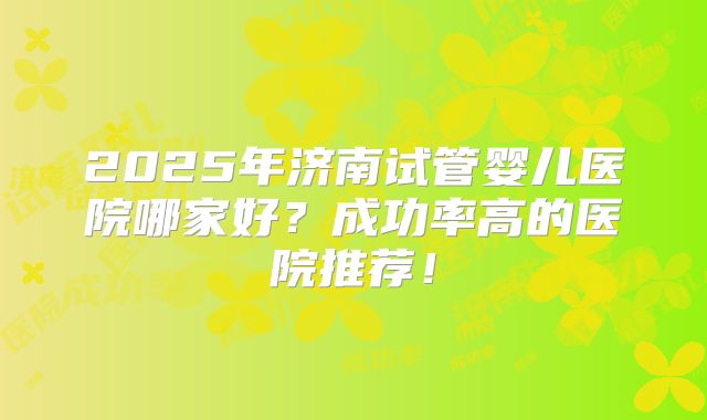 2025年济南试管婴儿医院哪家好？成功率高的医院推荐！