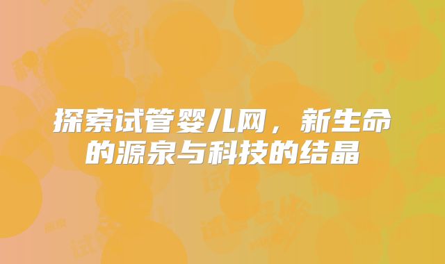 探索试管婴儿网，新生命的源泉与科技的结晶