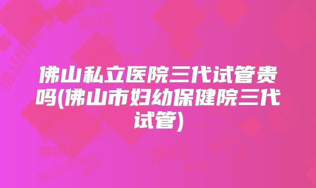 佛山私立医院三代试管贵吗(佛山市妇幼保健院三代试管)