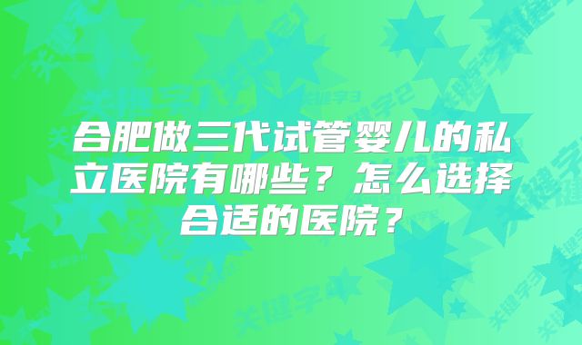 合肥做三代试管婴儿的私立医院有哪些?怎么选择合适的医院?