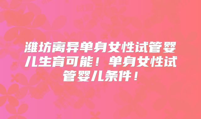 潍坊离异单身女性试管婴儿生育可能！单身女性试管婴儿条件！