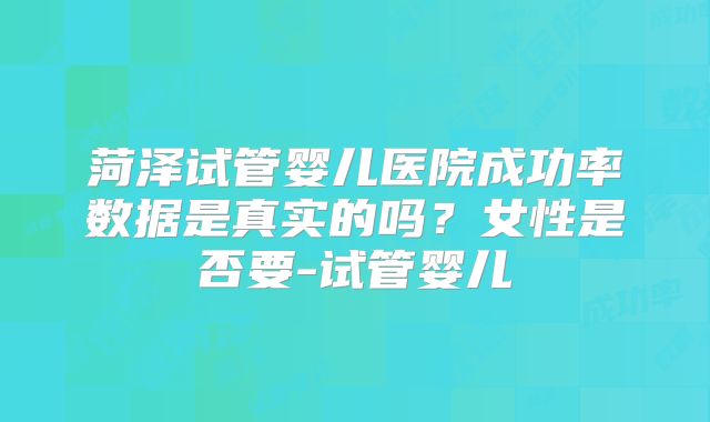 菏泽试管婴儿医院成功率数据是真实的吗？女性是否要-试管婴儿