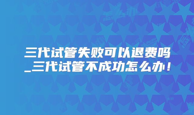 三代试管失败可以退费吗_三代试管不成功怎么办!