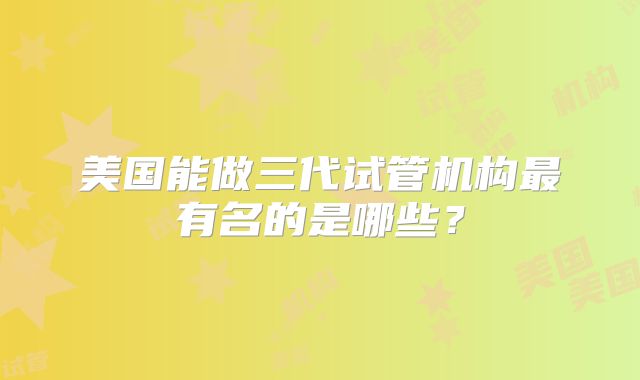 美国能做三代试管机构最有名的是哪些？