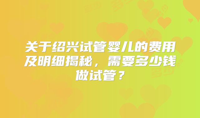 关于绍兴试管婴儿的费用及明细揭秘，需要多少钱做试管？