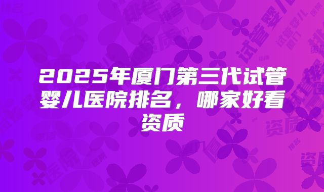2025年厦门第三代试管婴儿医院排名,哪家好看资质