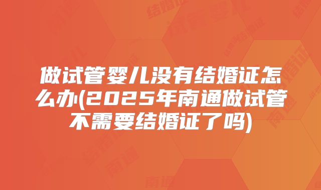 做试管婴儿没有结婚证怎么办(2025年南通做试管不需要结婚证了吗)