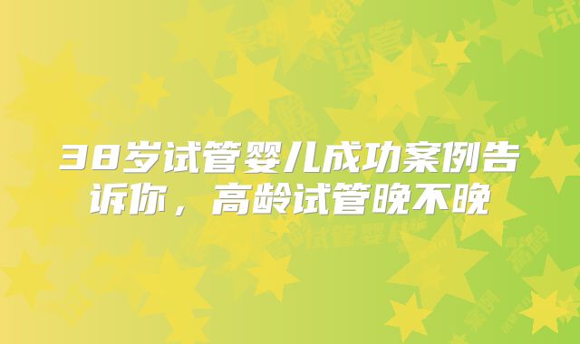 38岁试管婴儿成功案例告诉你，高龄试管晚不晚
