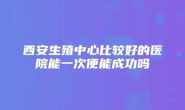 西安生殖中心比较好的医院能一次便能成功吗