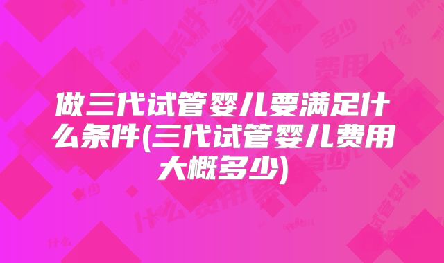 做三代试管婴儿要满足什么条件(三代试管婴儿费用大概多少)