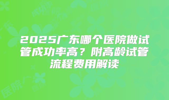 2025广东哪个医院做试管成功率高？附高龄试管流程费用解读