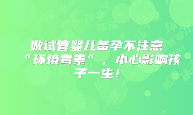 做试管婴儿备孕不注意“环境毒素”，小心影响孩子一生！