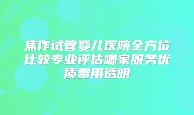 焦作试管婴儿医院全方位比较专业评估哪家服务优质费用透明