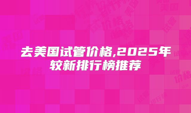 去美国试管价格,2025年较新排行榜推荐