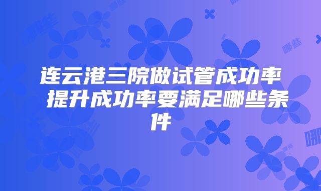 连云港三院做试管成功率 提升成功率要满足哪些条件