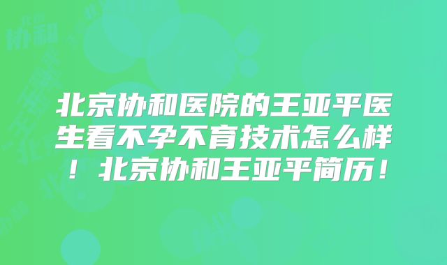 北京协和医院的王亚平医生看不孕不育技术怎么样！北京协和王亚平简历！