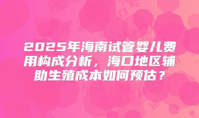 2025年海南试管婴儿费用构成分析，海口地区辅助生殖成本如何预估？