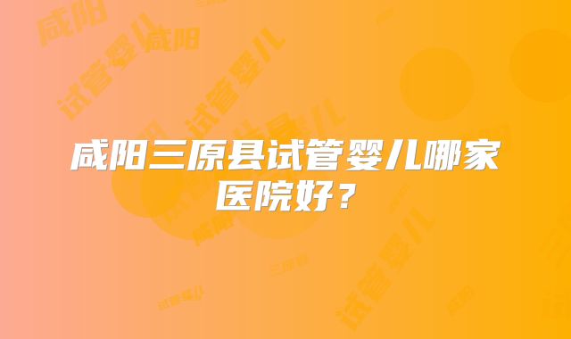 咸阳三原县试管婴儿哪家医院好?