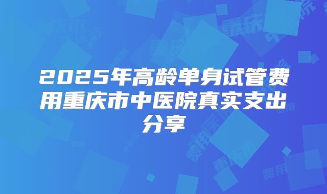 2025年高龄单身试管费用重庆市中医院真实支出分享