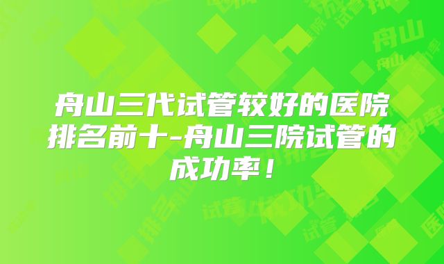 舟山三代试管较好的医院排名前十-舟山三院试管的成功率！