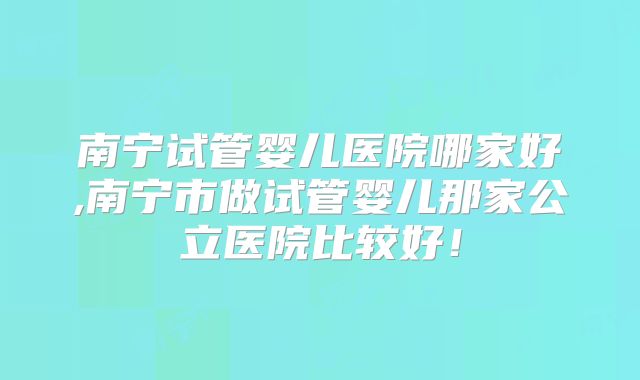 南宁试管婴儿医院哪家好,南宁市做试管婴儿那家公立医院比较好！