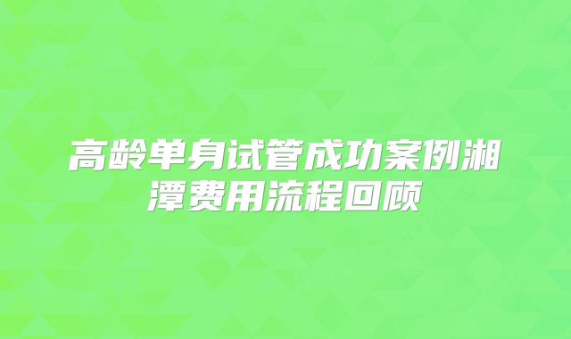 高龄单身试管成功案例湘潭费用流程回顾