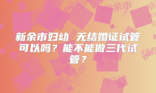 新余市妇幼 无结婚证试管可以吗?能不能做三代试管?