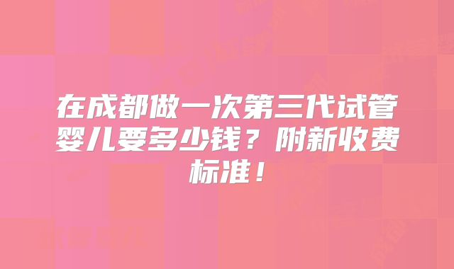 在成都做一次第三代试管婴儿要多少钱？附新收费标准！