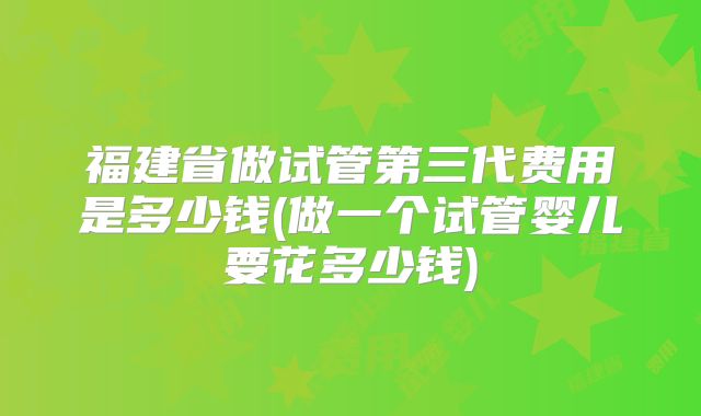 福建省做试管第三代费用是多少钱(做一个试管婴儿要花多少钱)
