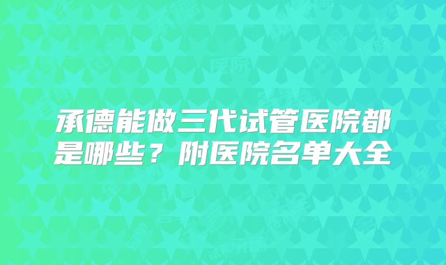承德能做三代试管医院都是哪些?附医院名单大全