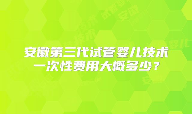 安徽第三代试管婴儿技术一次性费用大概多少？