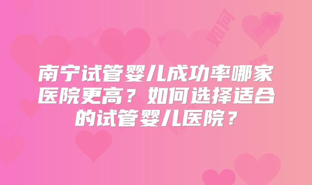 南宁试管婴儿成功率哪家医院更高？如何选择适合的试管婴儿医院？