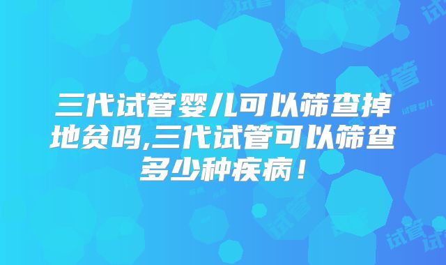 三代试管婴儿可以筛查掉地贫吗,三代试管可以筛查多少种疾病！