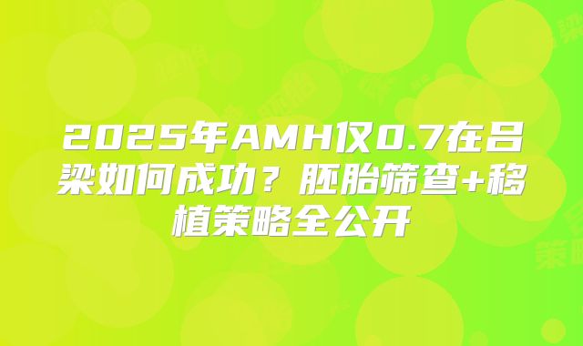 2025年AMH仅0.7在吕梁如何成功？胚胎筛查+移植策略全公开