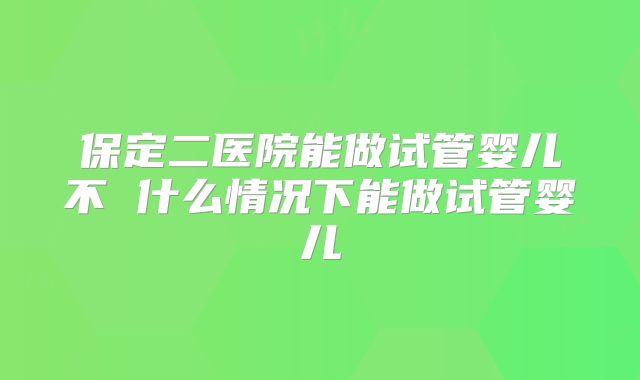 保定二医院能做试管婴儿不 什么情况下能做试管婴儿