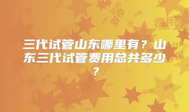 三代试管山东哪里有？山东三代试管费用总共多少？