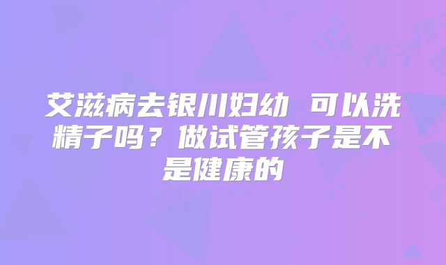 艾滋病去银川妇幼 可以洗精子吗?做试管孩子是不是健康的
