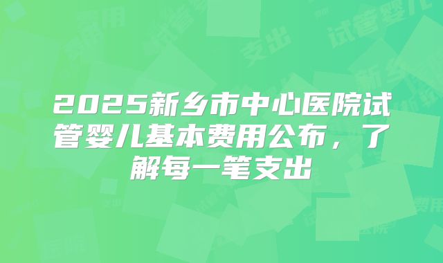 2025新乡市中心医院试管婴儿基本费用公布，了解每一笔支出