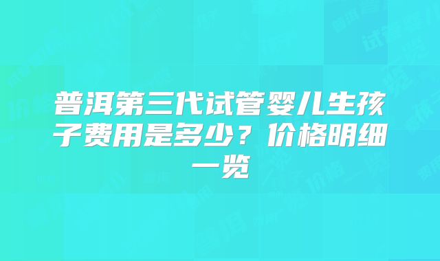 普洱第三代试管婴儿生孩子费用是多少？价格明细一览