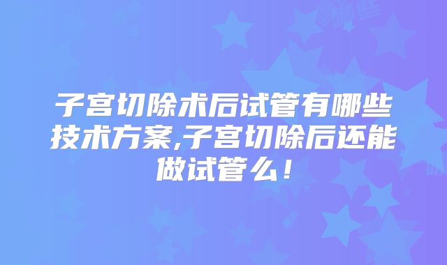 子宫切除术后试管有哪些技术方案,子宫切除后还能做试管么!