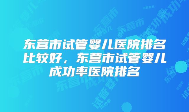 东营市试管婴儿医院排名比较好，东营市试管婴儿成功率医院排名