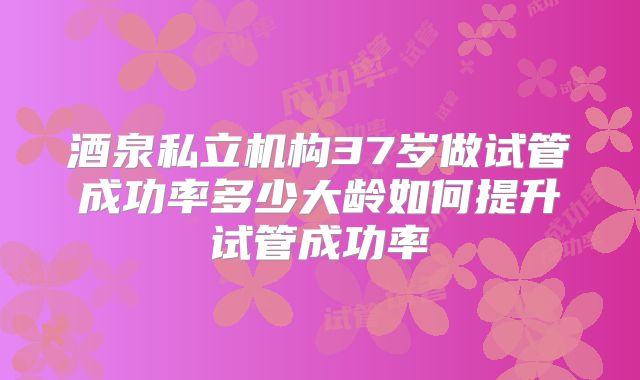 酒泉私立机构37岁做试管成功率多少大龄如何提升试管成功率