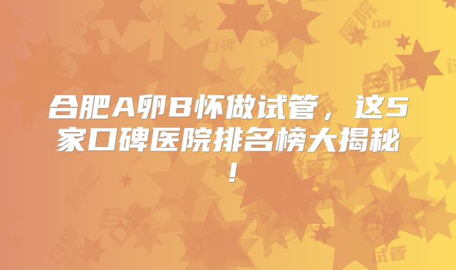 合肥A卵B怀做试管,这5家口碑医院排名榜大揭秘!